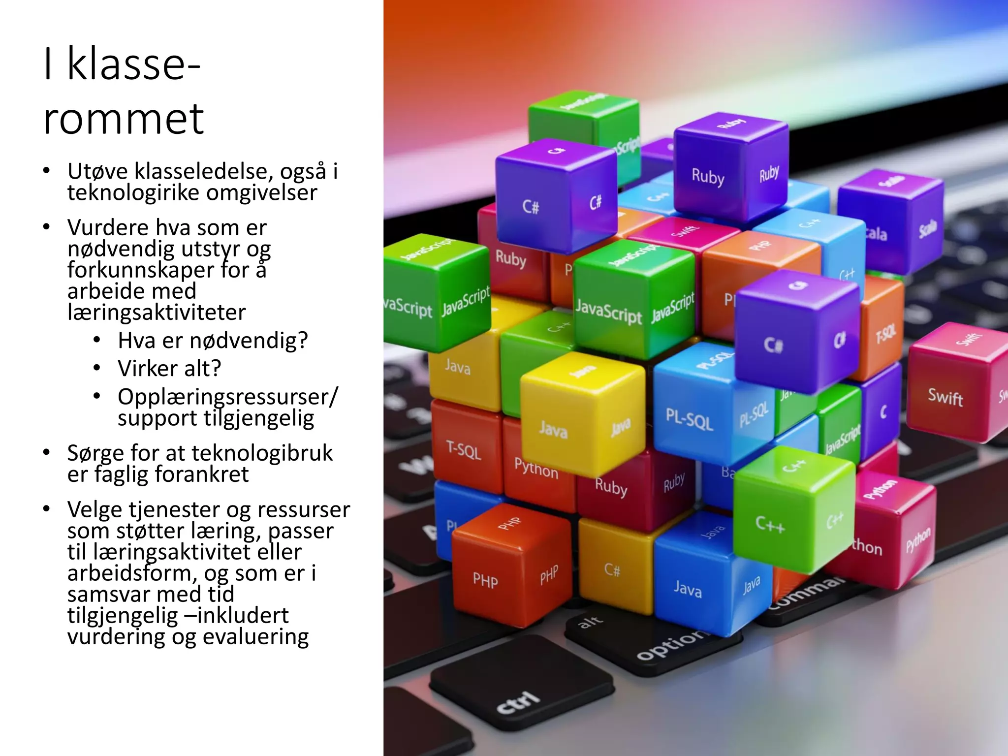 I klasse-
rommet
• Utøve klasseledelse, også i
teknologirike omgivelser
• Vurdere hva som er
nødvendig utstyr og
forkunnskaper for å
arbeide med
læringsaktiviteter
• Hva er nødvendig?
• Virker alt?
• Opplæringsressurser/
support tilgjengelig
• Sørge for at teknologibruk
er faglig forankret
• Velge tjenester og ressurser
som støtter læring, passer
til læringsaktivitet eller
arbeidsform, og som er i
samsvar med tid
tilgjengelig –inkludert
vurdering og evaluering
 