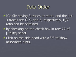 Data Order If a file having 3 traces or more, and the 1st 3 traces are X, Y, and Z, respectively, H/V ratio can be obtained by checking on the check box in row-22 of [Utility] sheet. Click on the side head with a "?" to show associated hints. 