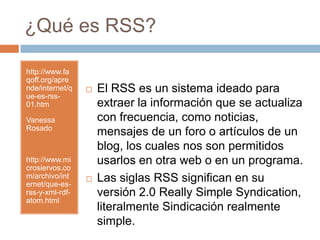 ¿Qué es RSS?http://www.faqoff.org/aprende/internet/que-es-rss-01.htmVanessa Rosadohttp://www.microsiervos.com/archivo/internet/que-es-rss-y-xml-rdf-atom.htmlEl RSS es un sistema ideado para extraer la información que se actualiza con frecuencia, como noticias, mensajes de un foro o artículos de un blog, los cuales nos son permitidos usarlos en otra web o en un programa.Las siglas RSS significan en su versión 2.0 Really Simple Syndication, literalmente Sindicación realmente simple. 