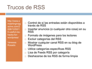 Trucos de RSShttp://www.smashingmagazine.com/2008/12/02/10-useful-rss-hacks-for-wordpress/Vanessa RosadoControl de si las entradas están disponibles a través de RSSInsertar anuncios (o cualquier otra cosa) en su RSSFormato de imágenes para los lectores Excluir categorías del RSSMostrar cualquier canal RSS en su blog de WordPressUtilice categorías específicas RSS Lisa de Feeds RSS por categoríaDeshacerse de los RSS de forma limpia