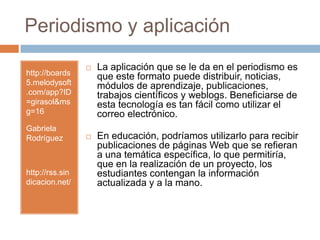 Periodismo y aplicaciónhttp://boards5.melodysoft.com/app?ID=girasol&msg=16Gabriela Rodríguezhttp://rss.sindicacion.net/La aplicación que se le da en el periodismo es que este formato puede distribuir, noticias, módulos de aprendizaje, publicaciones, trabajos científicos y weblogs. Beneficiarse de esta tecnología es tan fácil como utilizar el correo electrónico. En educación, podríamos utilizarlo para recibir publicaciones de páginas Web que se refieran a una temática específica, lo que permitiría, que en la realización de un proyecto, los estudiantes contengan la información actualizada y a la mano.                      