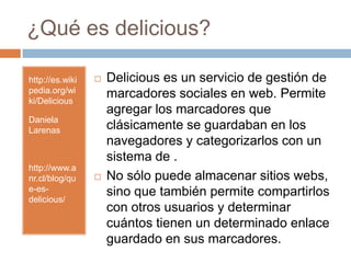 ¿Qué es delicious?http://es.wikipedia.org/wiki/DeliciousDaniela Larenashttp://www.anr.cl/blog/que-es-delicious/Deliciouses un servicio de gestión de marcadores sociales en web. Permite agregar los marcadores que clásicamente se guardaban en los navegadores y categorizarlos con un sistema de .No sólo puede almacenar sitios webs, sino que también permite compartirlos con otros usuarios y determinar cuántos tienen un determinado enlace guardado en sus marcadores.