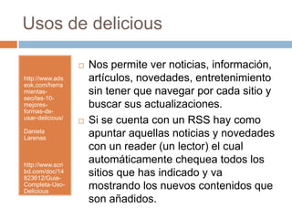 Usos de delicious http://www.adseok.com/herramientas-seo/las-10-mejores-formas-de-usar-delicious/Daniela Larenashttp://www.scribd.com/doc/14823612/Guia-Completa-Uso-DeliciousNos permite ver noticias, información, artículos, novedades, entretenimiento sin tener que navegar por cada sitio y buscar sus actualizaciones. Si se cuenta con un RSS hay como apuntar aquellas noticias y novedades con un reader (un lector) el cual automáticamente chequea todos los sitios que has indicado y va mostrando los nuevos contenidos que son añadidos.  