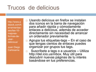 Trucos  de delicioushttp://www.adseok.com/herramientas-seo/las-10-mejores-formas-de-usar-delicious/ Juan Diego CarlosamaUsando delicious en firefox se instalan dos iconos en la barra de navegación para añadir rápida y cómodamente enlaces a delicious, además de acceder directamente sin necesidad de arrancar un ordenador previamenteAgrupa tus etiquetas-tags – En el caso de que tengas cientos de enlaces puedes organizar por grupos tus tags.  Suscríbete a tags o a usuarios – Utiliza http://del.icio.us/inbox. Muy útil para descubrir nuevas páginas de tu interés basándose en tus preferencias.