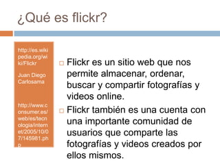 ¿Qué es flickr?http://es.wikipedia.org/wiki/FlickrJuan Diego Carlosamahttp://www.consumer.es/web/es/tecnologia/internet/2005/10/07/145981.phpFlickr es un sitio web que nos permite almacenar, ordenar, buscar y compartir fotografías y videosonline.Flickr también es una cuenta con una importante comunidad de usuarios que comparte las fotografías y videos creados por ellos mismos. 