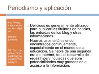 Periodismo y aplicaciónhttp://blogs.utpl.edu.ec/periodismodigital/Daniela Larenashttp://eco.netvibes.com/widgets/tag/periodismo?category=6Delicious es generalmente utilizado para publicar los titulares de noticias, las entradas de los blog y otras informaciones. Nuevos usos están siendo encontrados continuamente,especialmente en el mundo de la educación. Se habla de una segunda era de Internet, tras el desarrollo de redes hipervínculadas que abre potencialidades muy grandes en el acceso a la información.