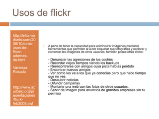 Usos de flickrhttp://informediario.com/2006/10/otros-usos-de-flickr-ademas-de.htmlVanessa Rosadohttp://www.acurbelo.org/presentaciones/flicrk-feb2008.swfA parte de tener la capacidad para administrar imágenes mediante herramientas que permiten al autor etiquetar sus fotografías y explorar y comentar las imágenes de otros usuarios, también posee otras como:- Denunciar las agresiones de los coches- Recordar viejos tiempos viendo los backups- Reencontrarse con amigos cuya pista habías perdido- Encontrar nuevos amigos- Ver como les va a los que ya conocías pero que hace tiempo que no ves- Descubrir noticias- Difundir campañas- Montarte una web con las fotos de otros usuarios.- Servir de imagen para anuncios de grandes empresas sin tu permiso