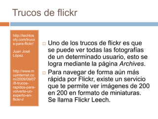 Trucos de flickrhttp://techlosofy.com/trucos-para-flickr/Juan José Lópezhttp://www.muyinternet.com/2009/09/07/8-trucos-rapidos-para-volverte-un-experto-en-flickr-i/Uno de los trucos de flickr es que se puede ver todas las fotografías de un determinado usuario, esto se logra mediante la página Archives. Para navegar de forma aún más rápida por Flickr, existe un servicio que te permite ver imágenes de 200 en 200 en formato de miniaturas.Se llama FlickrLeech.