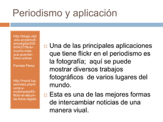 Periodismo y aplicaciónhttp://blogs.utpl.edu.ec/periodismodigital/2009/04/27/flickr-mucho-mas-que-guardar-fotos-online/Pamela Pérezhttp://mpcd.iup.es/index.php/trucos-y-multimedia/65-flickr-el-album-de-fotos-digital-Una de las principales aplicaciones que tiene flickr en el periodismo es la fotografía;  aquí se puede mostrar diversos trabajos fotográficos  de varios lugares del mundo.Esta es una de lasmejoresformas de intercambiarnoticias de unamaneraviual.