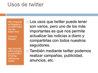 Usos de twitterhttp://miguelpaz.blogspot.com/2007/08/usos-de-twitter.htmlVanessa Rosadohttp://manolova64.wordpress.com/2007/07/07/la-utilidad-de-twitter/Los usos que twitter puede tener son varios, pero uno de los más importantes es que nos permite actualizar las noticias a diario y compartirlas con todos nuestros seguidores.También mediante twitter podemos realizar campañas, publicidad, anuncios, etc. 