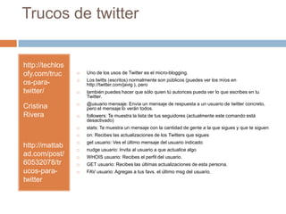 Trucos de twitterhttp://techlosofy.com/trucos-para-twitter/Cristina Riverahttp://mattabad.com/post/60532078/trucos-para-twitterUno de los usos de Twitter es el micro-blogging.Los twitts (escritos) normalmente son públicos (puedes ver los míos en http://twitter.com/javig ), perotambién puedes hacer que sólo quien tú autorices pueda ver lo que escribes en tu Twitter.@usuario mensaje: Envía un mensaje de respuesta a un usuario de twitter concreto, pero el mensaje lo verán todos. followers: Te muestra la lista de tus seguidores (actualmente este comando está desactivado) stats: Te muestra un mensaje con la cantidad de gente a la que sigues y que te siguen on: Recibes las actualizaciones de los Twitters que sigues getusuario: Ves el último mensaje del usuario indicado nudge usuario: Invita al usuario a que actualice algo WHOIS usuario: Recibes el perfil del usuario. GET usuario: Recibes las últimas actualizaciones de esta persona. FAV usuario: Agregas a tus favs. el último msg del usuario.