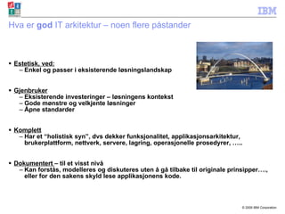 Hva er  god  IT arkitektur – noen flere påstander Estetisk, ved: Enkel og passer i eksisterende løsningslandskap Gjenbruker Eksisterende investeringer – løsningens kontekst Gode mønstre og velkjente løsninger Åpne standarder  Komplett Har et “holistisk syn”, dvs dekker funksjonalitet, applikasjonsarkitektur, brukerplattform, nettverk, servere, lagring, operasjonelle prosedyrer, ….. Dokumentert  – til et visst nivå Kan forstås, modelleres og diskuteres uten å gå tilbake til originale prinsipper…., eller for den sakens skyld lese applikasjonens kode. 