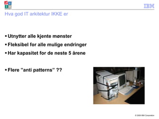 Hva god IT arkitektur IKKE er Utnytter alle kjente mønster Fleksibel for alle mulige endringer Har kapasitet for de neste 5 årene Flere ”anti patterns” ?? 
