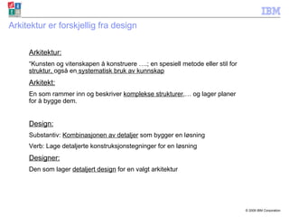 Arkitektur er forskjellig fra design Arkitektur: “ Kunsten og vitenskapen å konstruere ….; en spesiell metode eller stil for  struktur,  også en  systematisk bruk av kunnskap Arkitekt: En som rammer inn og beskriver  komplekse strukturer ,… og lager planer for å bygge dem. Design: Substantiv:  Kombinasjonen av detaljer  som bygger en løsning Verb: Lage detaljerte konstruksjonstegninger for en løsning Designer: Den som lager  detaljert design  for en valgt arkitektur 