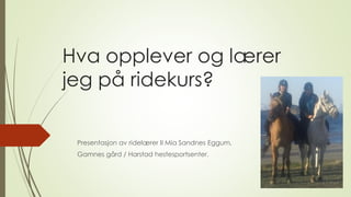 Hva opplever og lærer
jeg på ridekurs?
Presentasjon av ridelærer II Mia Sandnes Eggum,
Gamnes gård / Harstad hestesportsenter.
 