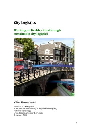   1	
  
	
  
	
  
	
  
City	
  Logistics	
  
	
  
Working	
  on	
  livable	
  cities	
  through	
  
sustainable	
  city	
  logistics	
  
	
  
	
  
	
  
	
  
Walther	
  Ploos	
  van	
  Amstel	
  
	
  
Professor	
  of	
  City	
  Logistics	
  
at	
  the	
  Amsterdam	
  University	
  of	
  Applied	
  Sciences	
  (HvA)	
  
Faculty	
  of	
  Technology	
  
Urban	
  Technology	
  research	
  program	
  
September	
  2015	
  
 
