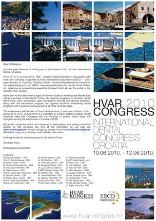 Dear Colleagues,
 
we  take  great  pleasure  in  inviting  you  to  participate  in  the  1st  Hvar  International 
Dental Congress. 
 
From 10. to 12. of June 2010., HSK - Croatian Dental Chamber in cooperation with 
Oral Dent company, supported by three international associations ESCD - Euro-
pean Society of Cosmetic Dentistry, DGZI - Deutsche Gesellschaft für Zahnärztli-
che Implantologie e.V., and IADFE - International Academy for Dental Facial Esthet-
ics organizes an extraordinary assembly of experts from all over the world on the 
island of Hvar, Croatia.  
 
More than 40 lecturers from Europe, the United States of America and Middle East 



                                                                                                             HVAR 2010
will give lectures on the island of Hvar. We organize programs for dentists, dental 
technicians,  many  workshops,  Laser  Symposium  and  big  international  exhibition. 
Along  with  the  educational  program,  we  organize  luxurious  entertaining  social 
programs with numerous surprises during all three congress days.

The whole event will be held in Grand Hotel Amfora, in the town of Hvar, in the 
period of 10. to 12. of June 2010. It is important to mention that the Croatian Dental 
Chamber  rated  this  Congress  with  the  maximal  12  points,  which  ranks  this 
                                                                                                             CONGRESS
                                                                                                             INTERNATIONAL
Congress among the best events in Croatia in 2010.
 
All  dental  companies  which  are  interested  in  participation  and  renting  exhibition 


                                                                                                             DENTAL 
booths  on  this  congress  can  find  all  the  information  on  our  web  site 
www.hvarkongres.hr  or can contact us directly via e-mail info@hvarkongres.hr 
We will be happy to provide you with detailed information. 


                                                                                                             CONGRESS
 
Looking forward to welcoming you on the island of Hvar.
  


                                                                                                             CROATIA
Sincerely Yours,
 
the Organizing committee

Lecturers:                                                                                                   10.06.2010. - 12.06.2010.
Dr. David L.Hoexter - USA              Dr. Rainer Valentin - GER      Dr. Thomas Schindler 
Prof.Dr. Bilal Al-Nawas - GER          Dr. Rolf Vollmer - GER         & MDT Harald Hoehr - AUT
Dr. Istvan  Urban - HUN                Dr. Ulf Kruger Janson - GER    Dr.Vanja Coric - CRO
Dr. Suheil Michael Boutros - USA       Dr. Wolgang Richter - AUT      Dr. Fay Goldstep - CAN
Dr. Francesco Mintrone - ITA           Dr. Luca Lorenzo Dalloca       Dr. Ross W. Nash - USA
Dr. Darko Slovsa - CRO                 & MDT Roberto Iafrate - ITA    Dr. Elliot Mechanic - CAN
Prof.Dr. Claus Udo Fritzemeier - GER   Dr. Stefano Ardu - CHE         Dr. George Freedman - CAN
Dr. Mazem Tamimi - JOR                 Dr. Dusko Gedosev - GER        Prof.Dr. Edward Lynch - GBR
Dr. Nadim Abou Jaoude - LBN            Dr. Gregory Brambilla - ITA    Dr. Orsolya Rigo - HUN
Prof.Dr. Nabil Jean Barakat - LBN      Prof.Dr. Ivica Anic - CRO      Prof.Dr. Hrvoje Juric - CRO
Doz.Dr. Jiri Holahovski - CZE          Prof.Dr. Ivana Miletic - CRO   Prof.Dr. Bozidar Pavelic - CRO
                                                                      Dr. Zeljka Cabunac - SRB


                                                                         HVAR
                                                                         KONGRES
                                                                          MEĐUNARODNI STOMATOLOŠKI KONGRES




                                                                  www.hvarkongres.hr
 
