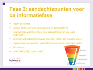 Fase 2: aandachtspunten voor
de informatiefase
   Neem de leiding
   Bepaal of de klant een beslisser of een beïnvloeder is
   Laat de klant vertellen ;stuur door vraagstelling (of: wat is de
    hulpvraag?)
   Voorkom veronderstellingen (je info moet helder zijn en up to date).
   Inventariseer knelpunten; maak klant nieuwsgierig naar jouw bedrijf
   Vat samen
   Jouw bedrijf blijft buiten beeld
 