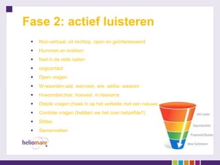 Fase 2: actief luisteren
    Non-verbaal; zit rechtop, open en geïnteresseerd
    Hummen en knikken
    Niet in de rede vallen
    oogcontact
    Open vragen
    W-woorden;wat, wanneer, wie, welke, waarom
    H-woorden;hoe, hoeveel, in hoeverre
    Diepte vragen (haak in op het vertelde met een nieuwe vraag)
    Controle vragen (hebben we het over hetzelfde?)
    Stiltes
    Samenvatten
 