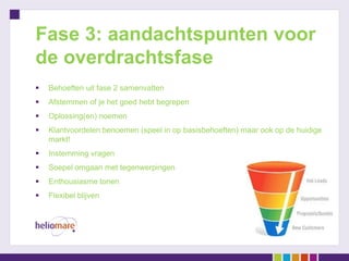 Fase 3: aandachtspunten voor
de overdrachtsfase
   Behoeften uit fase 2 samenvatten
   Afstemmen of je het goed hebt begrepen
   Oplossing(en) noemen
   Klantvoordelen benoemen (speel in op basisbehoeften) maar ook op de huidige
    markt!
   Instemming vragen
   Soepel omgaan met tegenwerpingen
   Enthousiasme tonen
   Flexibel blijven
 