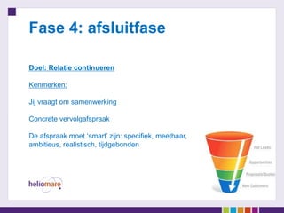 Fase 4: afsluitfase

Doel: Relatie continueren

Kenmerken:

Jij vraagt om samenwerking

Concrete vervolgafspraak

De afspraak moet ‘smart’ zijn: specifiek, meetbaar,
ambitieus, realistisch, tijdgebonden
 