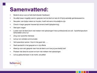 Samenvattend:
   Bedenk wie je voor je hebt (beïnvloeder /beslisser)
   Ga altijd (waar mogelijk) eerst in gesprek met de klant en tast af of hij/zij werkelijk geïnteresseerd is.
   Neuzelen; een lijntje maken en houden, hoeft niet eens inhoudelijk te zijn.
   Check in begin gesprek hoeveel tijd iemand heeft (tijdsplanning)
   Stel open vragen
   Luister naar de klant (kom niet meteen met oplossingen! risico professional) zie ook : fysiotherapeutisch
    behandelen anno nu!
   Zorg voor oprechte interesse
   Let op non-verbale communicatie
   Vat tussendoor samen. Hoor ik het goed dat……
   Geef aandacht in het gesprek en in de offerte
   Kleed je voor een gesprek naar hoe de klant is en hoe je jouw bedrijf ziet!
   Probeer niet direct te scoren en kom niet meteen met oplossingen.
   Let op gebeurtenissen in de markt, actualiteit
 