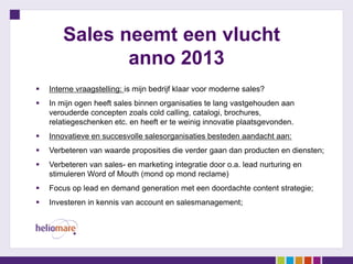 Sales neemt een vlucht
               anno 2013
   Interne vraagstelling: is mijn bedrijf klaar voor moderne sales?
   In mijn ogen heeft sales binnen organisaties te lang vastgehouden aan
    verouderde concepten zoals cold calling, catalogi, brochures,
    relatiegeschenken etc. en heeft er te weinig innovatie plaatsgevonden.
   Innovatieve en succesvolle salesorganisaties besteden aandacht aan:
   Verbeteren van waarde proposities die verder gaan dan producten en diensten;
   Verbeteren van sales- en marketing integratie door o.a. lead nurturing en
    stimuleren Word of Mouth (mond op mond reclame)
   Focus op lead en demand generation met een doordachte content strategie;
   Investeren in kennis van account en salesmanagement;
 