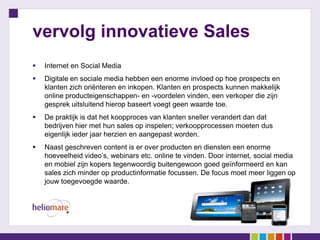 vervolg innovatieve Sales
   Internet en Social Media
   Digitale en sociale media hebben een enorme invloed op hoe prospects en
    klanten zich oriënteren en inkopen. Klanten en prospects kunnen makkelijk
    online producteigenschappen- en -voordelen vinden, een verkoper die zijn
    gesprek uitsluitend hierop baseert voegt geen waarde toe.
   De praktijk is dat het koopproces van klanten sneller verandert dan dat
    bedrijven hier met hun sales op inspelen; verkoopprocessen moeten dus
    eigenlijk ieder jaar herzien en aangepast worden.
   Naast geschreven content is er over producten en diensten een enorme
    hoeveelheid video’s, webinars etc. online te vinden. Door internet, social media
    en mobiel zijn kopers tegenwoordig buitengewoon goed geïnformeerd en kan
    sales zich minder op productinformatie focussen. De focus moet meer liggen op
    jouw toegevoegde waarde.
 