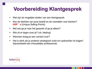 Voorbereiding Klantgesprek
   Wat zijn de mogelijke doelen van een klantgesprek
   Ken de sterktes van jouw bedrijf en de voordelen voor klanten?
    USP´s (Unique Selling Points)
   Met wie ga je naar het gesprek of ga je alleen?
   Wie zit er tegen over je? (vb. kleding)
   Wanneer draag je een contact over?
   Het is sterk als je anderen strategisch inzet om opdrachten te krijgen!
    (bijvoorbeeld een inhoudelijke professional)
 
