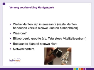 Vervolg voorbereiding klantgesprek




 Welke klanten zijn interessant? (vaste klanten
  behouden versus nieuwe klanten binnenhalen)
 Waarom?
 Bijvoorbeeld grootte (vb. Tata steel/ Vitaliteitcentrum)
 Bestaande klant of nieuwe klant
 Netwerkparters
 