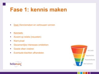 Fase 1: kennis maken

   Doel: Kennismaken en vertrouwen winnen


   Kenmerk:
   Accent op relatie (neuzelen)
   Klant praat
   Gezamenlijke interesses ontdekken
   Goede sfeer creëren
   Eventuele klachten afhandelen
 