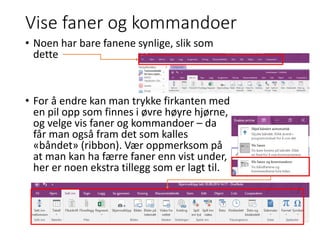 Vise faner og kommandoer
• Noen har bare fanene synlige, slik som
dette
• For å endre kan man trykke firkanten med
en pil opp som finnes i øvre høyre hjørne,
og velge vis faner og kommandoer – da
får man også fram det som kalles
«båndet» (ribbon). Vær oppmerksom på
at man kan ha færre faner enn vist under,
her er noen ekstra tillegg som er lagt til.
 