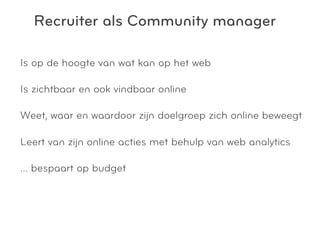Recruiter als Community manager

Is op de hoogte van wat kan op het web

Is zichtbaar en ook vindbaar online

Weet, waar en waardoor zijn doelgroep zich online beweegt

Leert van zijn online acties met behulp van web analytics

… bespaart op budget
 