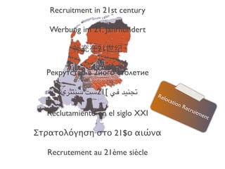  
     Recruitment in 21st century
                   
     Werbung im 21. Jahrhundert
                   
           补充在21世纪
                  
   Рекрутство в 2його столетие
                  
      ]‫-,%+* )( [12&' &%$#"ي‬     Rel
                                     oca
                                        tion
                                             Rec
                                                 ruit
   Reclutamiento en el siglo XXI                      me
                                                         nt
                  
Στρατολόγηση στο 21$ο αιώνα
                  
   Recrutement au 21ème siècle
 