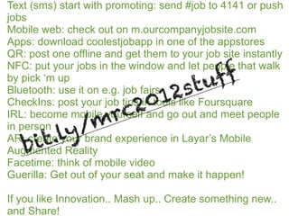 Text (sms) start with promoting: send #job to 4141 or push
jobs
Mobile web: check out on m.ourcompanyjobsite.com
Apps: download coolestjobapp in one of the appstores
QR: post one offline and get them to your job site instantly

                                          ff
NFC: put your jobs in the window and let people that walk
by pick ‘m up
                    2                 s tu
                20 1
Bluetooth: use it on e.g. job fairs
CheckIns: post your job tips in tools like Foursquare

            m rc
IRL: become mobile yourself and go out and meet people

        ly
in person  /
   bi t.
AR: create your brand experience in Layar’s Mobile
Augmented Reality
Facetime: think of mobile video
Guerilla: Get out of your seat and make it happen!

If you like Innovation.. Mash up.. Create something new..
and Share!
 