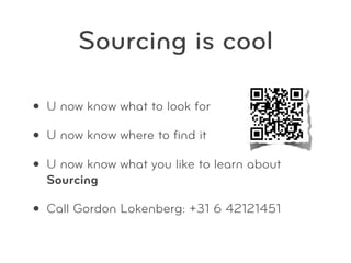 Sourcing is cool

• U now know what to look for
• U now know where to ﬁnd it
• U now know what you like to learn about
  Sourcing

• Call Gordon Lokenberg: +31 6 42121451
 