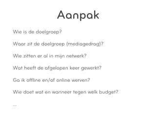 Aanpak
Wie is de doelgroep?

Waar zit de doelgroep (mediagedrag)?

Wie zitten er al in mijn netwerk?

Wat heeft de afgelopen keer gewerkt?

Ga ik ofﬂine en/of online werven?

Wie doet wat en wanneer tegen welk budget?

…
 