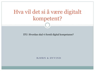 Bjørn & Øyvind Hva vil det si å være digitalt kompetent? ITU: Hvordan skal vi forstå digital kompetanse? 