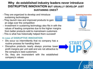 Why do established industry leaders never introduce
DISTRUPTIVE INNOVATION BUT USUALLY DEVELOP JUST
SUSTAINING ONES?
- They are organized to develop and introduce
sustaining technologies
- They launch new and improved products to gain
an edge over the competition
- Investment in sustaining technology also fits in with the
values of leading companies due to the higher margins
from better products sold to mainstream customers
- This is what has historically helped them succeed!
In case of DISRUPTIVE INNOVATION
• DIs occur so intermittently that no company has a
routine process for handling them
• Disruptive products nearly always promise lower
profit margins per unit sold and are not attractive to
the company’s best customers
• So, they are inconsistent with the established
company's values
 