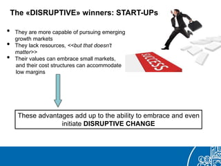• They are more capable of pursuing emerging
growth markets
• They lack resources, <<but that doesn't
matter>>
• Their values can embrace small markets,
and their cost structures can accommodate
low margins
The «DISRUPTIVE» winners: START-UPs
These advantages add up to the ability to embrace and even
initiate DISRUPTIVE CHANGE
 