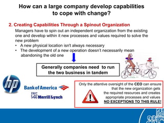 How can a large company develop capabilities
to cope with change?
2. Creating Capabilities Through a Spinout Organization
Managers have to spin out an independent organization from the existing
one and develop within it new processes and values required to solve the
new problem
• A new physical location isn't always necessary
• The development of a new operation doesn’t necessarily mean
abandoning the old one
Generally companies need to run
the two business in tandem
Only the attentive oversight of the CEO can ensure
that the new organization gets
the required resources and creates
appropriate processes and values
NO EXCEPTIONS TO THIS RULE!
 