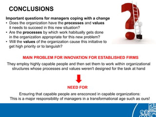 CONCLUSIONS
Important questions for managers coping with a change
• Does the organization have the processes and values
it needs to succeed in this new situation?
• Are the processes by which work habitually gets done
in the organization appropriate for this new problem?
• Will the values of the organization cause this initiative to
get high priority or to languish?
They employ highly capable people and then set them to work within organizational
structures whose processes and values weren't designed for the task at hand
MAIN PROBLEM FOR INNOVATION FOR ESTABLISHED FIRMS
Ensuring that capable people are ensconced in capable organizations:
This is a major responsibility of managers in a transformational age such as ours!
NEED FOR
 
