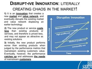 DISRUPT-IVE INNOVATION: LITERALLY
CREATING CHAOS IN THE MARKET!
1) It is an innovation that creates a
new market and value network, and
eventually disrupts the existing market
and value network displacing an
earlier technology
2) The new product or service costs
less than existing products or
services, and therefore is priced less,
and may not appear as attractive as
existing solutions
3) Initially, the new product performs
worse than existing products when
judged by the performance metrics that
mainstream existing customers value.
Eventually, however, the performance
catches up and addresses the needs
of mainstream customers
 