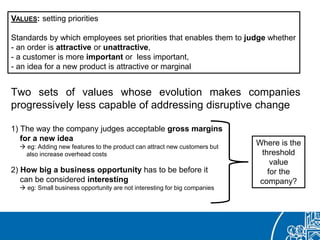 Two sets of values whose evolution makes companies
progressively less capable of addressing disruptive change
1) The way the company judges acceptable gross margins
for a new idea
 eg: Adding new features to the product can attract new customers but
also increase overhead costs
2) How big a business opportunity has to be before it
can be considered interesting
 eg: Small business opportunity are not interesting for big companies
VALUES: setting priorities
Standards by which employees set priorities that enables them to judge whether
- an order is attractive or unattractive,
- a customer is more important or less important,
- an idea for a new product is attractive or marginal
Where is the
threshold
value
for the
company?
 