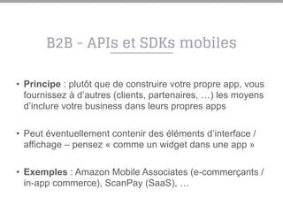 B2B - APIs et SDKs mobiles
• Principe : plutôt que de construire votre propre app, vous
fournissez à d’autres (clients, partenaires, …) les moyens
d’inclure votre business dans leurs propres apps
• Peut éventuellement contenir des éléments d’interface /
affichage – pensez « comme un widget dans une app »
• Exemples : Amazon Mobile Associates (e-commerçants /
in-app commerce), ScanPay (SaaS), …
 