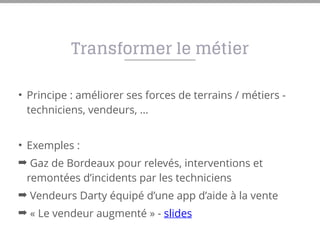 Transformer le métier
• Principe : améliorer ses forces de terrains / métiers -
techniciens, vendeurs, …
• Exemples :
➡ Gaz de Bordeaux pour relevés, interventions et
remontées d’incidents par les techniciens
➡ Vendeurs Darty équipé d’une app d’aide à la vente
➡ « Le vendeur augmenté » - slides
 