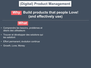 What
• Comprendre les besoins, problèmes et
désirs des utilisateurs	
  
• Trouver et développer des solutions qui
les satisfont	
  
• Effort permanent, évolution continue	
  
• Growth, Love, Money
Why Build products that people Love! 	
  
(and effectively use)
(Digital) Product Management
 