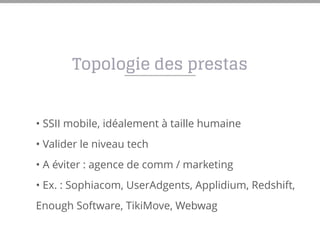 • SSII mobile, idéalement à taille humaine
• Valider le niveau tech
• A éviter : agence de comm / marketing
• Ex. : Sophiacom, UserAdgents, Applidium, Redshift,
Enough Software, TikiMove, Webwag
Topologie des prestas
 