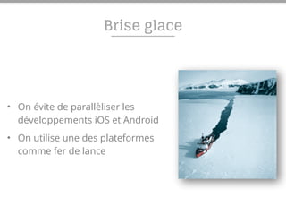 Brise glace
• On évite de parallèliser les
développements iOS et Android
• On utilise une des plateformes
comme fer de lance
 