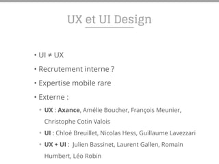 UX et UI Design
• UI ≠ UX
• Recrutement interne ?
• Expertise mobile rare
• Externe :
✦ UX : Axance, Amélie Boucher, François Meunier,
Christophe Cotin Valois
✦ UI : Chloé Breuillet, Nicolas Hess, Guillaume Lavezzari
✦ UX + UI : Julien Bassinet, Laurent Gallen, Romain
Humbert, Léo Robin
 